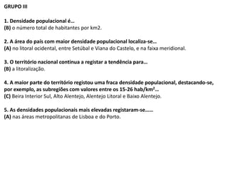 GRUPO III
1. Densidade populacional é…
(B) o número total de habitantes por km2.
2. A área do país com maior densidade populacional localiza-se…
(A) no litoral ocidental, entre Setúbal e Viana do Castelo, e na faixa meridional.
3. O território nacional continua a registar a tendência para…
(B) a litoralização.
4. A maior parte do território registou uma fraca densidade populacional, destacando-se,
por exemplo, as subregiões com valores entre os 15-26 hab/km2…
(C) Beira Interior Sul, Alto Alentejo, Alentejo Litoral e Baixo Alentejo.
5. As densidades populacionais mais elevadas registaram-se……
(A) nas áreas metropolitanas de Lisboa e do Porto.
 