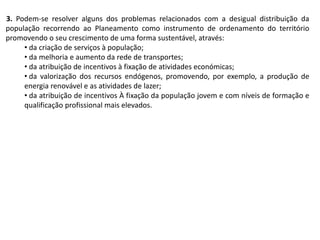 3. Podem-se resolver alguns dos problemas relacionados com a desigual distribuição da
população recorrendo ao Planeamento como instrumento de ordenamento do território
promovendo o seu crescimento de uma forma sustentável, através:
• da criação de serviços à população;
• da melhoria e aumento da rede de transportes;
• da atribuição de incentivos à fixação de atividades económicas;
• da valorização dos recursos endógenos, promovendo, por exemplo, a produção de
energia renovável e as atividades de lazer;
• da atribuição de incentivos À fixação da população jovem e com níveis de formação e
qualificação profissional mais elevados.
 