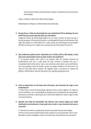 fonte de alimentação está danificada; verifique o estado do fusível da fonte de
           alimentação;

   Cabos: verifique o cabo Power SW está bem ligado;

   Motherboard: verifique se a Motherboard está danificada.




2- De que forma, a ficha de alimentação de uma motherboard ATX se distingue de uma
   eATX? Com que outro cabo não deve ser confundido?
   R:Algumas Fontes de Alimentação podem ter um maior número de pinos do que o
   normal (exemplo: ATX que tem 20 pinos, e as Extended ATX que tem 20+4 pinos). Este
   cabo não poderá ser confundido com o cabo auxiliar de alimentação do processador
   (ATX12v ou P4) que tem relação com o lançamento do Processador Pentium IV.




3- Que problemas podem ocorrer sobretudo com as fichas SATA e ATX devido a estas
   não serem vulcanizadas? Como se pode resolver este problema?
   R: O contacto poderá estar solto e só encaixar sobe em sentido contrário da
   motherboard, com isto, o cabo deixa de fazer contacto e fazendo com que o
   computador deixe de funcionar. Caso o isso acontecer, deve retirar o pino danificado e
   com uma pequena chave de fendas, ajustar os travões metálicos em forma de V, de
   cada um dos lados desse contacto. De seguida, voltar a encaixa-lo no suporte de
   plástico, certificando-se que ele não volta a sair, quando puxado para fora.




4- Como se pode testar se uma fonte está a funcionar, sem necessitar de a ligar a uma
   motherboard?
   R: Pode testar a fonte de alimentação, ligando-a com um disco rígido e um clipe( ou
   um fio monofilar), sem a necessidade de qualquer outro componente do computador.
   Comece por alimentar o disco (para que a fonte não trabalhe em vazio) e ligue a fonte
   à corrente eléctrica.

5- Quando uma fonte de alimentação não funciona nem sempre implica que esteja
   danificada irreversivelmente. O que pode estar errado e o que devemos fazer para a
   consertar?

   R: Teremos de verificar o estado deste fusível interno da fonte de alimentação,
   verificar se esse mesmo fusível está em bom estado ou se está queimado. Assim à que
   dessoldar o fusível estragado e soldar um fusível novo. Para efectuar essa manobra à
 