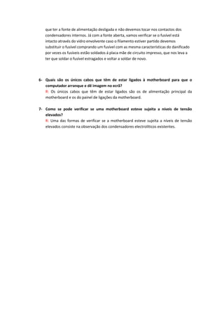 que ter a fonte de alimentação desligada e não devemos tocar nos contactos dos
   condensadores internos. Já com a fonte aberta, vamos verificar se o fusível está
   intacto através do vidro envolvente caso o filamento estiver partido devemos
   substituir o fusível comprando um fusível com as mesma características do danificado
   por vezes os fusíveis estão soldados á placa mãe de circuito impresso, que nos leva a
   ter que soldar o fusível estragados e voltar a soldar de novo.




6- Quais são os únicos cabos que têm de estar ligados à motherboard para que o
   computador arranque e dê imagem no ecrã?
   R: Os únicos cabos que têm de estar ligados são os de alimentação principal da
   motherboard e os do painel de ligações da motherboard.

7- Como se pode verificar se uma motherboard esteve sujeita a níveis de tensão
   elevados?
   R: Uma das formas de verificar se a motherboard esteve sujeita a níveis de tensão
   elevados consiste na observação dos condensadores electrolíticos existentes.
 