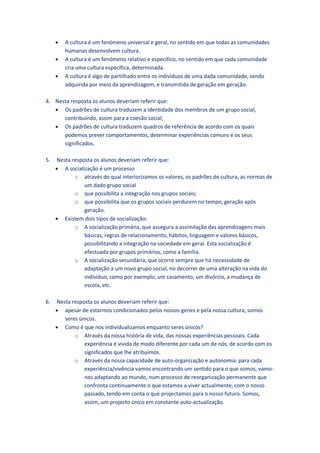    A cultura é um fenómeno universal e geral, no sentido em que todas as comunidades
         humanas desenvolvem cultura.
        A cultura é um fenómeno relativo e específico, no sentido em que cada comunidade
         cria uma cultura específica, determinada.
        A cultura é algo de partilhado entre os indivíduos de uma dada comunidade, sendo
         adquirida por meio da aprendizagem, e transmitida de geração em geração.

4. Nesta resposta os alunos deveriam referir que:
    Os padrões de cultura traduzem a identidade dos membros de um grupo social,
      contribuindo, assim para a coesão social;
    Os padrões de cultura traduzem quadros de referência de acordo com os quais
      podemos prever comportamentos, determinar experiências comuns e os seus
      significados.

5.   Nesta resposta os alunos deveriam referir que:
      A socialização é um processo
            o através do qual interiorizamos os valores, os padrões de cultura, as normas de
                um dado grupo social
            o que possibilita a integração nos grupos sociais;
            o que possibilita que os grupos sociais perdurem no tempo, geração após
                geração.
      Existem dois tipos de socialização:
            o A socialização primária, que assegura a assimilação das aprendizagens mais
                básicas, regras de relacionamento, hábitos, linguagem e valores básicos,
                possibilitando a integração na sociedade em geral. Esta socialização é
                efectuada por grupos primários, como a família.
            o A socialização secundária, que ocorre sempre que há necessidade de
                adaptação a um novo grupo social, no decorrer de uma alteração na vida do
                indivíduo, como por exemplo, um casamento, um divórcio, a mudança de
                escola, etc.

6.   Nesta resposta os alunos deveriam referir que:
      apesar de estarmos condicionados pelos nossos genes e pela nossa cultura, somos
        seres únicos.
      Como é que nos individualizamos enquanto seres únicos?
            o Através da nossa história de vida, das nossas experiências pessoais. Cada
                experiência é vivida de modo diferente por cada um de nós, de acordo com os
                significados que lhe atribuímos.
            o Através da nossa capacidade de auto-organização e autonomia: para cada
                experiência/vivência vamos encontrando um sentido para o que somos, vamo-
                nos adaptando ao mundo, num processo de reorganização permanente que
                confronta continuamente o que estamos a viver actualmente, com o nosso
                passado, tendo em conta o que projectamos para o nosso futuro. Somos,
                assim, um projecto único em constante auto-actualização.
 