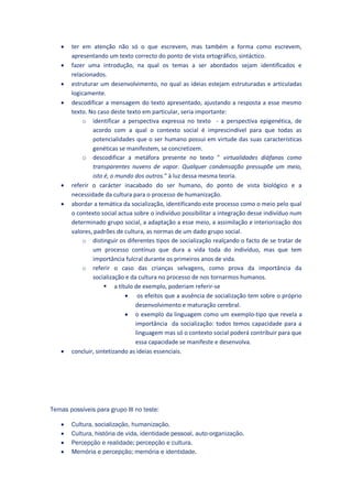   ter em atenção não só o que escrevem, mas também a forma como escrevem,
       apresentando um texto correcto do ponto de vista ortográfico, sintáctico.
      fazer uma introdução, na qual os temas a ser abordados sejam identificados e
       relacionados.
      estruturar um desenvolvimento, no qual as ideias estejam estruturadas e articuladas
       logicamente.
      descodificar a mensagem do texto apresentado, ajustando a resposta a esse mesmo
       texto. No caso deste texto em particular, seria importante:
           o identificar a perspectiva expressa no texto - a perspectiva epigenética, de
               acordo com a qual o contexto social é imprescindível para que todas as
               potencialidades que o ser humano possui em virtude das suas características
               genéticas se manifestem, se concretizem.
           o descodificar a metáfora presente no texto " virtualidades diáfanas como
               transparentes nuvens de vapor. Qualquer condensação pressupõe um meio,
               isto é, o mundo dos outros." à luz dessa mesma teoria.
      referir o carácter inacabado do ser humano, do ponto de vista biológico e a
       necessidade da cultura para o processo de humanização.
      abordar a temática da socialização, identificando este processo como o meio pelo qual
       o contexto social actua sobre o indivíduo possibilitar a integração desse indivíduo num
       determinado grupo social, a adaptação a esse meio, a assimilação e interiorização dos
       valores, padrões de cultura, as normas de um dado grupo social.
           o distinguir os diferentes tipos de socialização realçando o facto de se tratar de
               um processo contínuo que dura a vida toda do indivíduo, mas que tem
               importância fulcral durante os primeiros anos de vida.
           o referir o caso das crianças selvagens, como prova da importância da
               socialização e da cultura no processo de nos tornarmos humanos.
                     a título de exemplo, poderiam referir-se
                             os efeitos que a ausência de socialização tem sobre o próprio
                                desenvolvimento e maturação cerebral.
                             o exemplo da linguagem como um exemplo-tipo que revela a
                                importância da socialização: todos temos capacidade para a
                                linguagem mas só o contexto social poderá contribuir para que
                                essa capacidade se manifeste e desenvolva.
      concluir, sintetizando as ideias essenciais.




Temas possíveis para grupo III no teste:

      Cultura, socialização, humanização.
      Cultura, história de vida, identidade pessoal, auto-organização.
      Percepção e realidade; percepção e cultura.
      Memória e percepção; memória e identidade.
 