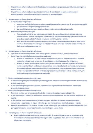    Os padrões de cultura traduzem a identidade dos membros de um grupo social, contribuindo, assim para a
         coesão social;
        Os padrões de cultura traduzem quadros de referência de acordo com os quais podemos prever
         comportamentos, determinar experiências comuns e os seus significados.

5.   Nesta resposta os alunos deveriam referir que:
      A socialização é um processo
            o através do qual interiorizamos os valores, os padrões de cultura, as normas de um dado grupo social
            o que possibilita a integração nos grupos sociais;
            o que possibilita que os grupos sociais perdurem no tempo, geração após geração.
      Existem dois tipos de socialização:
            o A socialização primária, que assegura a assimilação das aprendizagens mais básicas, regras de
                relacionamento, hábitos, linguagem e valores básicos, possibilitando a integração na sociedade em
                geral. Esta socialização é efectuada por grupos primários, como a família.
            o A socialização secundária, que ocorre sempre que há necessidade de adaptação a um novo grupo
                social, no decorrer de uma alteração na vida do indivíduo, como por exemplo, um casamento, um
                divórcio, a mudança de escola, etc.

6.   Nesta resposta os alunos deveriam referir que:
      apesar de estarmos condicionados pelos nossos genes e pela nossa cultura, somos seres únicos.
      Como é que nos individualizamos enquanto seres únicos?
            o Através da nossa história de vida, das nossas experiências pessoais. Cada experiência é vivida de
                modo diferente por cada um de nós, de acordo com os significados que lhe atribuímos.
            o Através da nossa capacidade de auto-organização e autonomia: para cada experiência/vivência
                vamos encontrando um sentido para o que somos, vamo-nos adaptando ao mundo, num processo
                de reorganização permanente que confronta continuamente o que estamos a viver actualmente,
                com o nosso passado, tendo em conta o que projectamos para o nosso futuro. Somos, assim, um
                projecto único em constante auto-actualização.

7. Nesta resposta os alunos deveriam referir que:
    A sensação designa o processo de detecção e recepção dos estímulos sensoriais provenientes do meio ou do
      próprio organismo;
    A percepção designa o processo cognitivo a partir do qual organizamos e interpretamos informação
      proveniente dos sentidos.
8. Nesta resposta os alunos deveriam referir que:
    Nem tudo aquilo a que temos acesso através dos nossos sentidos é percepcionado por nós.
    A percepção implica uma acção selectiva dos estímulos que se apresentam aos mecanismos receptores do
      sujeito.
    A percepção é assim uma representação mental que é o resultado de uma escolha e consequente
      estruturação e organização de alguns estímulos que são interessantes e significativos para o sujeito.
    Exemplo: estamos numa sala de aula, existem muitas informações que recebemos através dos sentidos e só
      percepcionamos uma pequena parte delas, importante para nós na altura.

9.   Nesta resposta os alunos deveriam referir que:
         A percepção humana é resultado de uma construção, de uma configuração que se actualiza a cada
            momento em virtude das constantes interacções entre o sujeito e o meio. São vários os factores que
            influenciam a percepção

                                                                                                                  2
 