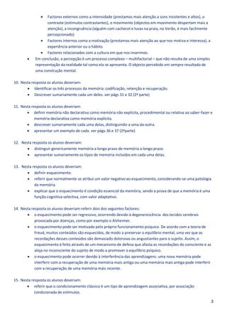    Factores externos como a intensidade (prestamos mais atenção a sons insistentes e altos), o
                   contraste (estímulos contrastantes), o movimento (objectos em movimento despertam mais a
                   atenção), a incongruência (alguém com cachecol e luvas na praia, no Verão, é mais facilmente
                   percepcionado)
                Factores internos como a motivação (prestamos mais atenção ao que nos motiva e interessa), a
                   experiência anterior ou o hábito.
                Factores relacionados com a cultura em que nos inserimos.
           Em conclusão, a percepção é um processo complexo – multifactorial – que não resulta de uma simples
            representação da realidade tal como ela se apresenta. O objecto percebido em sempre resultado de
            uma construção mental.

10. Nesta resposta os alunos deveriam:
        Identificar os três processos da memória: codificação, retenção e recuperação.
        Descrever sumariamente cada um deles. ver págs 31 e 32 (2ª parte)

11. Nesta resposta os alunos deveriam:
        definir memória não declarativa como memória não explícita, procedimental ou relativa ao saber-fazer e
            memória declarativa como memória explícita.
        descrever sumariamente cada uma delas, distinguindo-a uma da outra.
        apresentar um exemplo de cada. ver págs.36 e 37 (2ªparte)

12. Nesta resposta os alunos deveriam:
        distinguir genericamente memória a longo prazo de memória a longo prazo.
        apresentar sumariamente os tipos de memória incluídos em cada uma delas.

13. Nesta resposta os alunos deveriam:
        definir esquecimento.
        referir que normalmente se atribui um valor negativo ao esquecimento, considerando-se uma patologia
           da memória.
        explicar que o esquecimento é condição essencial da memória, sendo a prova de que a memória é uma
           função cognitiva selectiva, com valor adaptativo.

14. Nesta resposta os alunos deveriam referir dois dos seguintes factores:
        o esquecimento pode ser regressivo, ocorrendo devido à degenerescência dos tecidos cerebrais
            provocada por doenças, como por exemplo o Alzheimer.
        o esquecimento pode ser motivado pelo próprio funcionamento psíquico. De acordo com a teoria de
            Freud, muitos conteúdos são esquecidos, de modo a preservar o equilíbrio mental, uma vez que as
            recordações desses conteúdos são demasiado dolorosas ou angustiantes para o sujeito. Assim, o
            esquecimento é feito através de um mecanismo de defesa que afasta as recordações do consciente e as
            aloja no inconsciente do sujeito de modo a promover o equilíbrio psíquico.
        o esquecimento pode ocorrer devido à interferência das aprendizagens: uma nova memória pode
            interferir com a recuperação de uma memória mais antiga ou uma memória mais antiga pode interferir
            com a recuperação de uma memória mais recente.

15. Nesta resposta os alunos deveriam:
        referir que o condicionamento clássico é um tipo de aprendizagem associativa, por associação
            condicionada de estímulos.

                                                                                                                  3
 
