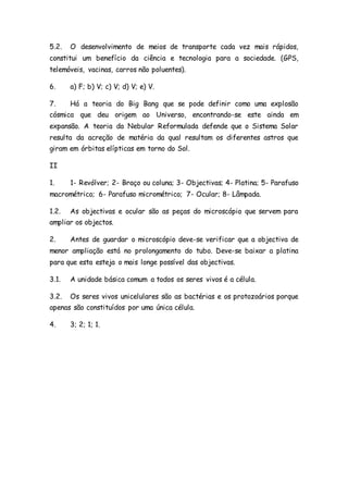 5.2. O desenvolvimento de meios de transporte cada vez mais rápidos,
constitui um benefício da ciência e tecnologia para a sociedade. (GPS,
telemóveis, vacinas, carros não poluentes).
6. a) F; b) V; c) V; d) V; e) V.
7. Há a teoria do Big Bang que se pode definir como uma explosão
cósmica que deu origem ao Universo, encontrando-se este ainda em
expansão. A teoria da Nebular Reformulada defende que o Sistema Solar
resulta da acreção de matéria da qual resultam os diferentes astros que
giram em órbitas elípticas em torno do Sol.
II
1. 1- Revólver; 2- Braço ou coluna; 3- Objectivas; 4- Platina; 5- Parafuso
macrométrico; 6- Parafuso micrométrico; 7- Ocular; 8- Lâmpada.
1.2. As objectivas e ocular são as peças do microscópio que servem para
ampliar os objectos.
2. Antes de guardar o microscópio deve-se verificar que a objectiva de
menor ampliação está no prolongamento do tubo. Deve-se baixar a platina
para que esta esteja o mais longe possível das objectivas.
3.1. A unidade básica comum a todos os seres vivos é a célula.
3.2. Os seres vivos unicelulares são as bactérias e os protozoários porque
apenas são constituídos por uma única célula.
4. 3; 2; 1; 1.
 
