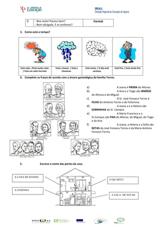 D       - Boa noite! Passou bem?                             Formal
                 - Bem obrigada. E os senhores?

   3. Como está o tempo?




   Está calor. /Está muito calor.   Está a chover. / Está a   Está vento. / O dia está      Está frio. / Está muito frio
     / Está um calor horrível.            chuviscar.                 ventoso.

   4. Complete as frases de acordo com a árvore genealógica da família Torres.


                                                               a)                      A Joana é PRIMA do Afonso.
                                                               b)                      A Ana e o Tiago são IRMÃOS
                                                                    do Afonso e do Miguel.
                                                               c)                      O Sr. José Fonseca Torres é
                                                                    FILHO do António Torres e da Felismina.
                                                               d)                      A Joana a e a Helena são
                                                                    SOBRINHAS do Sr. Campos.
                                                               e)                      A Maria Francisca e o
                                                                    Sr.Campos são PAIS do Afonso, do Miguel, do Tiago
                                                                    e da Ana.
                                                               f)                      A Joana, a Helena e a Sofia são
                                                                    NETAS do José Fonseca Torres e da Maria Antónia
                                                                    Fonseca Torres.




   5.                  Escreva o nome das partes da casa.



A CASA DE BANHO
                                                                                         O QUARTO


A COZINHA
                                                                                          A SALA DE ESTAR
 