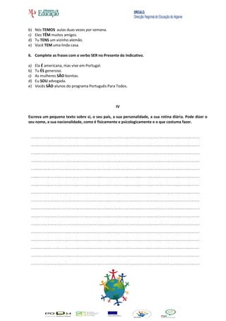b)   Nós TEMOS aulas duas vezes por semana.
c)   Eles TÊM muitos amigos.
d)   Tu TENS um vizinho alemão.
e)   Você TEM uma linda casa.

6. Complete as frases com o verbo SER no Presente do Indicativo.

a)   Ela É americana, mas vive em Portugal.
b)   Tu ÉS generoso.
c)   As mulheres SÃO bonitas.
d)   Eu SOU advogada.
e)   Vocês SÃO alunos do programa Português Para Todos.



                                                 IV

Escreva um pequeno texto sobre si, o seu país, a sua personalidade, a sua rotina diária. Pode dizer o
seu nome, a sua nacionalidade, como é fisicamente e psicologicamente e o que costuma fazer.


 …………………………………………………………………………………………………
 …………………………………………………………………………………………………
 …………………………………………………………………………………………………
 …………………………………………………………………………………………………
 …………………………………………………………………………………………………
 …………………………………………………………………………………………………
 …………………………………………………………………………………………………
 …………………………………………………………………………………………………
 …………………………………………………………………………………………………
 …………………………………………………………………………………………………
 …………………………………………………………………………………………………
 …………………………………………………………………………………………………
 …………………………………………………………………………………………………
 …………………………………………………………………………………………………
 …………………………………………………………………………………………………
 …………………………………………………………………………………………………
 …………………………………………………………………………………………………
 