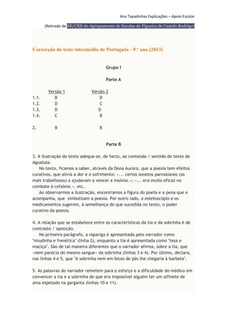 Ana Tapadinhas Explicações – Apoio Escolar
(Retirado de BE/CRE do Agrupamento de Escolas de Figueira de Castelo Rodrigo)

Correcção do teste intermédio de Português - 9.º ano (2013)
Grupo I
Parte A

1.1.
1.2.
1.3.
1.4.
2.

Versão 1
B
D
D
C

Versão 2
D
C
D
B

B

B

Parte B
3. A ilustração do texto adequa-se, de facto, ao conteúdo / sentido do texto de
Agualusa.
No texto, ficamos a saber, através da Dona Aurora, que a poesia tem efeitos
curativos, que alivia a dor e o sofrimento: «... certos sonetos parnasianos (os
mais trabalhosos) a ajudavam a vencer a insónia.»; «... era muito eficaz no
combate à cefaleia.», etc.
Ao observarmos a ilustração, encontramos a figura do poeta e a pena que a
acompanha, que simbolizam a poesia. Por outro lado, o estetoscópio e os
medicamentos sugerem, à semelhança do que sucedida no texto, o poder
curativo da poesia.
4. A relação que se estabelece entre as características da tia e da sobrinha é de
contraste / oposição.
No primeiro parágrafo, a rapariga é apresentada pelo narrador como
"miudinha e frenética" (linha 2), enquanto a tia é apresentada como "tesa e
maciça". São de tal maneira diferentes que o narrador afirma, sobre a tia, que
«nem parecia do mesmo sangue» da sobrinha (linhas 3 e 4). Por último, declara,
nas linhas 4 e 5, que "A sobrinha nem em bicos de pés lhe chegaria à barbela".
5. As palavras do narrador remetem para o esforço e a dificuldade do médico em
convencer a tia e a sobrinha de que era impossível alguém ter um alfinete de
ama espetado na garganta (linhas 10 e 11).

 