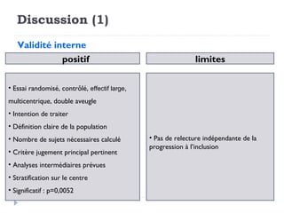 Discussion (1)
Validité interne
• Essai randomisé, contrôlé, effectif large,
multicentrique, double aveugle
• Intention de traiter
• Définition claire de la population
• Nombre de sujets nécessaires calculé
• Critère jugement principal pertinent
• Analyses intermédiaires prévues
• Stratification sur le centre
• Significatif : p=0,0052
positif
• Pas de relecture indépendante de la
progression à l’inclusion
limites
 