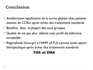 Conclusion
 Amélioration significative de la survie globale chez patients
atteints de CCRm après échec des traitements standards
 Bénéfice dans la plupart des sous groupes
 Qualité de vie pas plus altérée avec profil de tolérance
acceptable
 Régorafenib (Stivarga®
) a l’AMM (ATU) comme seule option
thérapeutique après échec des traitements standards
FDA et EMA
 