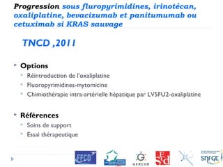 Progression sous fluropyrimidines, irinotécan,
oxaliplatine, bevacizumab et panitumumab ou
cetuximab si KRAS sauvage
TNCD ,2011
 Options
 Réintroduction de l’oxaliplatine
 Fluoropyrimidines-mytomicine
 Chimiothérapie intra-artérielle hépatique par LV5FU2-oxaliplatine
 Références
 Soins de support
 Essai thérapeutique
 