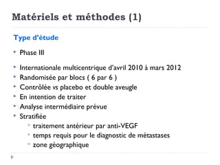 Matériels et méthodes (1)
Type d’étude
 Phase III
 Internationale multicentrique d’avril 2010 à mars 2012
 Randomisée par blocs ( 6 par 6 )
 Contrôlée vs placebo et double aveugle
 En intention de traiter
 Analyse intermédiaire prévue
 Stratifiée
 traitement antérieur par anti-VEGF
 temps requis pour le diagnostic de métastases
 zone géographique
 