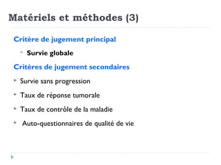 Matériels et méthodes (3)
Critère de jugement principal
 Survie globale
Critères de jugement secondaires
 Survie sans progression
 Taux de réponse tumorale
 Taux de contrôle de la maladie
 Auto-questionnaires de qualité de vie
 
