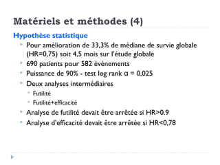 Matériels et méthodes (4)
Hypothèse statistique
 Pour amélioration de 33,3% de médiane de survie globale
(HR=0,75) soit 4,5 mois sur l’étude globale
 690 patients pour 582 évènements
 Puissance de 90% - test log rank  = 0,025α
 Deux analyses intermédiaires
 Futilité
 Futilité+efficacité
 Analyse de futilité devait être arrêtée si HR>0.9
 Analyse d’efficacité devait être arrêtée si HR<0,78
 