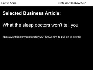 Kaitlyn Shire Professor Klinkowstein 
Selected Business Article: 
What the sleep doctors won’t tell you 
http://www.bbc.com/capital/story/20140902-how-to-pull-an-all-nighter 
 
