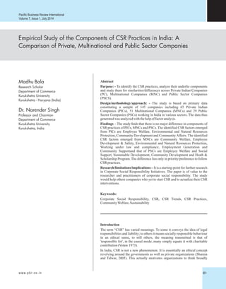 Empirical Study of the Components of CSR Practices in India: A
Comparison of Private, Multinational and Public Sector Companies
Research Scholar
Department of Commerce
Kurukshetra University
Kurukshetra - Haryana (India)
Dr. Narender Singh
Professor and Chairman
Department of Commerce
Kurukshetra University
Kurukshetra, India
Abstract
Purpose: - To identify the CSR practices, analyze their underlie components
and study them for similarities/differences across Private Indian Companies
(PC), Multinational Companies (MNC) and Public Sector Companies
(PSCS).
Design/methodology/approach: - The study is based on primary data
constituting a sample of 145 companies including 65 Private Indian
Companies (PICs), 51 Multinational Companies (MNCs) and 29 Public
Sector Companies (PSCs) working in India in various sectors. The data thus
generatedwas analyzedwiththehelpoffactoranalysis.
Findings: - The study nds that there is no major difference in components of
CSR practices of PICs, MNCs and PSCs. The identified CSR factors emerged
from PICs are Employee Welfare, Environmental and Natural Resources
Protection, Community Development and CommunityAffairs. The identified
CSR factors emerged from MNCs are Community Welfare, Employee
Development & Safety, Environmental and Natural Resources Protection,
Working under law and compliance, Employment Generation and
Community Supportand that of PSCs are Employee Welfare and Social
Support, Sustainable Development, Community Development and Heath &
Scholarship Program. The difference lies only in priority/preference to follow
CSR practices.
Research/limitations/implications: - It is a starting-point for further research
in Corporate Social Responsibility Initiatives. The paper is of value to the
researcher and practitioners of corporate social responsibility. The study
would help others companies who yet to start CSR and to actualize their CSR
interventions.
Keywords:
Corporate Social Responsibility, CSR, CSR Trends, CSR Practices,
CommunityWelfare,Sustainability
Pacific Business Review International
Volume 7, Issue 1, July 2014
Introduction
The term “CSR” has varied meanings. To some it conveys the idea of legal
responsibilities and liability; to others it means socially responsible behaviour
in an ethical sense, to still others, the meaning transmitted is that of
'responsible for', in the causal mode; many simply equate it with charitable
contribution(Votaw1973).
In India, CSR is not a new phenomenon. It is essentially an ethical concept
revolving around the governments as well as private organizations (Sharma
and Talwar, 2005). This actually motivates organizations to think broadly
www.pbr.co.in 61
Madhu Bala
 