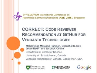 CORRECT: CODE REVIEWER
RECOMMENDATION AT GITHUB FOR
VENDASTA TECHNOLOGIES
Mohammad Masudur Rahman, Chanchal K. Roy,
Jesse Redl$ and Jason A. Collins*
Department of Computer Science
University of Saskatchewan, Canada
Vendasta Technologies$, Canada, Google Inc.*, USA
31st IEEE/ACM International Conference on
Automated Software Engineering (ASE 2016), Singapore
 