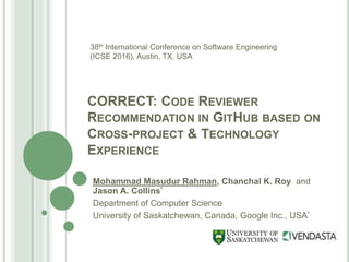 CORRECT: CODE REVIEWER
RECOMMENDATION IN GITHUB BASED ON
CROSS-PROJECT & TECHNOLOGY
EXPERIENCE
Mohammad Masudur Rahman, Chanchal K. Roy and
Jason A. Collins*
Department of Computer Science
University of Saskatchewan, Canada, Google Inc., USA*
38th International Conference on Software Engineering
(ICSE 2016), Austin, TX, USA
 