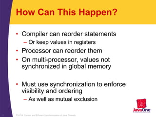 TS-754, Correct and Efficient Synchronization of Java Threads11
How Can This Happen?
• Compiler can reorder statements
– Or keep values in registers
• Processor can reorder them
• On multi-processor, values not
synchronized in global memory
• Must use synchronization to enforce
visibility and ordering
– As well as mutual exclusion
 