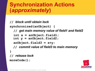 TS-754, Correct and Efficient Synchronization of Java Threads12
Synchronization Actions
(approximately)
// block until obtain lock
synchronized(anObject) {
// get main memory value of field1 and field2
int x = anObject.field1;
int y = anObject.field2;
anObject.field3 = x+y;
// commit value of field3 to main memory
}
// release lock
moreCode();
 