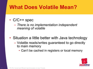 TS-754, Correct and Efficient Synchronization of Java Threads14
What Does Volatile Mean?
• C/C++ spec
– There is no implementation independent
meaning of volatile
• Situation a little better with Java technology
– Volatile reads/writes guaranteed to go directly
to main memory
• Can’t be cached in registers or local memory
 