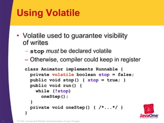 TS-754, Correct and Efficient Synchronization of Java Threads15
class Animator implements Runnable {
private volatile boolean stop = false;
public void stop() { stop = true; }
public void run() {
while (!stop)
oneStep();
}
private void oneStep() { /*...*/ }
}
Using Volatile
• Volatile used to guarantee visibility
of writes
– stop must be declared volatile
– Otherwise, compiler could keep in register
 