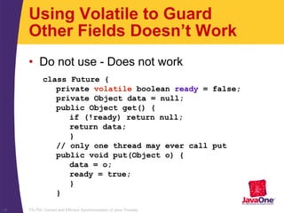 TS-754, Correct and Efficient Synchronization of Java Threads16
class Future {
private volatile boolean ready = false;
private Object data = null;
public Object get() {
if (!ready) return null;
return data;
}
// only one thread may ever call put
public void put(Object o) {
data = o;
ready = true;
}
}
Using Volatile to Guard
Other Fields Doesn’t Work
• Do not use - Does not work
 