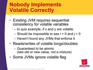 TS-754, Correct and Efficient Synchronization of Java Threads17
Nobody Implements
Volatile Correctly
• Existing JVM requires sequential
consistency for volatile variables
– In quiz example, if x and y are volatile
– Should be impossible to see i = 0 and j = 0
– Haven’t found any JVMs that enforce it
• Reads/writes of volatile longs/doubles
– Guaranteed to be atomic
(see old or new value, not a mixture)
• Some JVMs ignore volatile flag
 