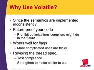 TS-754, Correct and Efficient Synchronization of Java Threads19
Why Use Volatile?
• Since the semantics are implemented
inconsistently
• Future-proof your code
– Prohibit optimizations compilers might do
in the future
• Works well for flags
– More complicated uses are tricky
• Revising the thread spec...
– Test compliance
– Strengthen to make easier to use
 