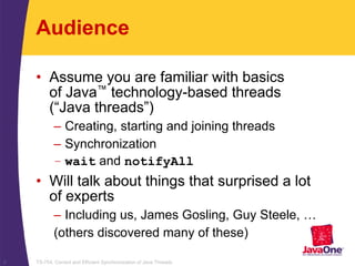 TS-754, Correct and Efficient Synchronization of Java Threads2
Audience
• Assume you are familiar with basics
of Java™ technology-based threads
(“Java threads”)
– Creating, starting and joining threads
– Synchronization
– wait and notifyAll
• Will talk about things that surprised a lot
of experts
– Including us, James Gosling, Guy Steele, …
(others discovered many of these)
 