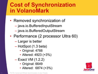 TS-754, Correct and Efficient Synchronization of Java Threads22
Cost of Synchronization
in VolanoMark
• Removed synchronization of
– java.io.BufferedInputStream
– java.io.BufferedOutputStream
• Performance (2 processor Ultra 60)
– Larger is better
– HotSpot (1.3 beta)
• Original: 4788
• Altered: 4923 (+3%)
– Exact VM (1.2.2)
• Original: 6649
• Altered: 6874 (+3%)
 