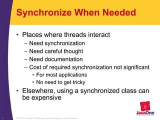 TS-754, Correct and Efficient Synchronization of Java Threads24
Synchronize When Needed
• Places where threads interact
– Need synchronization
– Need careful thought
– Need documentation
– Cost of required synchronization not significant
• For most applications
• No need to get tricky
• Elsewhere, using a synchronized class can
be expensive
 