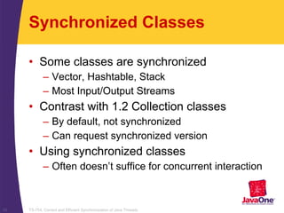 TS-754, Correct and Efficient Synchronization of Java Threads25
Synchronized Classes
• Some classes are synchronized
– Vector, Hashtable, Stack
– Most Input/Output Streams
• Contrast with 1.2 Collection classes
– By default, not synchronized
– Can request synchronized version
• Using synchronized classes
– Often doesn’t suffice for concurrent interaction
 