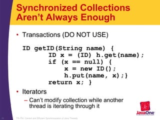 TS-754, Correct and Efficient Synchronization of Java Threads26
Synchronized Collections
Aren’t Always Enough
• Transactions (DO NOT USE)
ID getID(String name) {
ID x = (ID) h.get(name);
if (x == null) {
x = new ID();
h.put(name, x);}
return x; }
• Iterators
– Can’t modify collection while another
thread is iterating through it
 