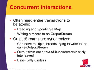 TS-754, Correct and Efficient Synchronization of Java Threads27
Concurrent Interactions
• Often need entire transactions to
be atomic
– Reading and updating a Map
– Writing a record to an OutputStream
• OutputStreams are synchronized
– Can have multiple threads trying to write to the
same OutputStream
– Output from each thread is nondeterministicly
interleaved
– Essentially useless
 