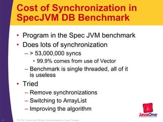 TS-754, Correct and Efficient Synchronization of Java Threads28
Cost of Synchronization in
SpecJVM DB Benchmark
• Program in the Spec JVM benchmark
• Does lots of synchronization
– > 53,000,000 syncs
• 99.9% comes from use of Vector
– Benchmark is single threaded, all of it
is useless
• Tried
– Remove synchronizations
– Switching to ArrayList
– Improving the algorithm
 