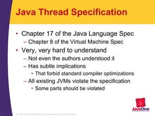 TS-754, Correct and Efficient Synchronization of Java Threads3
Java Thread Specification
• Chapter 17 of the Java Language Spec
– Chapter 8 of the Virtual Machine Spec
• Very, very hard to understand
– Not even the authors understood it
– Has subtle implications
• That forbid standard compiler optimizations
– All existing JVMs violate the specification
• Some parts should be violated
 