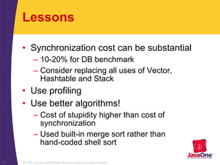 TS-754, Correct and Efficient Synchronization of Java Threads30
Lessons
• Synchronization cost can be substantial
– 10-20% for DB benchmark
– Consider replacing all uses of Vector,
Hashtable and Stack
• Use profiling
• Use better algorithms!
– Cost of stupidity higher than cost of
synchronization
– Used built-in merge sort rather than
hand-coded shell sort
 