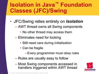 TS-754, Correct and Efficient Synchronization of Java Threads32
Isolation in Java™ Foundation
Classes (JFC)/Swing
• JFC/Swing relies entirely on Isolation
– AWT thread owns all Swing components
• No other thread may access them
– Eliminates need for locking
• Still need care during initialization
• Can be fragile
– Every programmer must obey rules
– Rules are usually easy to follow
– Most Swing components accessed in
handlers triggered within AWT thread
 