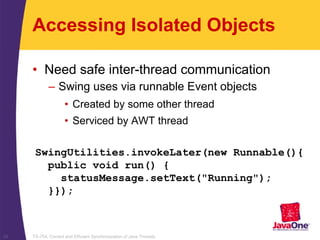 TS-754, Correct and Efficient Synchronization of Java Threads33
Accessing Isolated Objects
• Need safe inter-thread communication
– Swing uses via runnable Event objects
• Created by some other thread
• Serviced by AWT thread
SwingUtilities.invokeLater(new Runnable(){
public void run() {
statusMessage.setText("Running");
}});
 