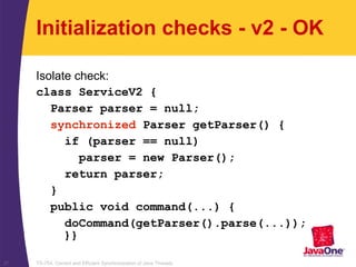 TS-754, Correct and Efficient Synchronization of Java Threads37
Initialization checks - v2 - OK
Isolate check:
class ServiceV2 {
Parser parser = null;
synchronized Parser getParser() {
if (parser == null)
parser = new Parser();
return parser;
}
public void command(...) {
doCommand(getParser().parse(...));
}}
 