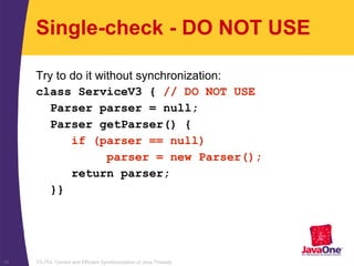 TS-754, Correct and Efficient Synchronization of Java Threads38
Single-check - DO NOT USE
Try to do it without synchronization:
class ServiceV3 { // DO NOT USE
Parser parser = null;
Parser getParser() {
if (parser == null)
parser = new Parser();
return parser;
}}
 
