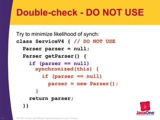 TS-754, Correct and Efficient Synchronization of Java Threads39
Double-check - DO NOT USE
Try to minimize likelihood of synch:
class ServiceV4 { // DO NOT USE
Parser parser = null;
Parser getParser() {
if (parser == null)
synchronized(this) {
if (parser == null)
parser = new Parser();
}
return parser;
}}
 