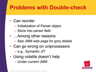 TS-754, Correct and Efficient Synchronization of Java Threads40
Problems with Double-check
• Can reorder
– Initialization of Parser object
– Store into parser field
• …Among other reasons
– See JMM web page for gory details
• Can go wrong on uniprocessors
– e.g., Symantic JIT
• Using volatile doesn’t help
– Under current JMM
 