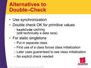 TS-754, Correct and Efficient Synchronization of Java Threads41
Alternatives to
Double–Check
• Use synchronization
• Double check OK for primitive values
– hashCode caching
(still technically a data race)
• For static singletons
– Put in separate class
– First use of a class forces class initialization
– Later uses guaranteed to see class initialization
– No explicit check needed
 