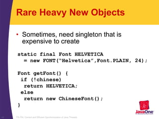 TS-754, Correct and Efficient Synchronization of Java Threads42
Rare Heavy New Objects
• Sometimes, need singleton that is
expensive to create
static final Font HELVETICA
= new FONT(“Helvetica”,Font.PLAIN, 24);
Font getFont() {
if (!chinese)
return HELVETICA;
else
return new ChineseFont();
}
 