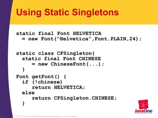 TS-754, Correct and Efficient Synchronization of Java Threads43
Using Static Singletons
static final Font HELVETICA
= new Font(“Helvetica”,Font.PLAIN,24);
static class CFSingleton{
static final Font CHINESE
= new ChineseFont(...);
}
Font getFont() {
if (!chinese)
return HELVETICA;
else
return CFSingleton.CHINESE;
}
 
