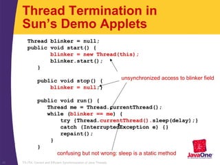 TS-754, Correct and Efficient Synchronization of Java Threads45
Thread blinker = null;
public void start() {
blinker = new Thread(this);
blinker.start();
}
public void stop() {
blinker = null;}
public void run() {
Thread me = Thread.currentThread();
while (blinker == me) {
try {Thread.currentThread().sleep(delay);}
catch (InterruptedException e) {}
repaint();
}
}
Thread Termination in
Sun’s Demo Applets
unsynchronized access to blinker field
confusing but not wrong: sleep is a static method
 