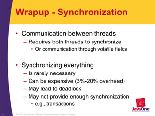 TS-754, Correct and Efficient Synchronization of Java Threads48
Wrapup - Synchronization
• Communication between threads
– Requires both threads to synchronize
• Or communication through volatile fields
• Synchronizing everything
– Is rarely necessary
– Can be expensive (3%-20% overhead)
– May lead to deadlock
– May not provide enough synchronization
• e.g., transactions
 