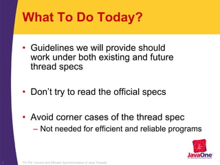 TS-754, Correct and Efficient Synchronization of Java Threads6
What To Do Today?
• Guidelines we will provide should
work under both existing and future
thread specs
• Don’t try to read the official specs
• Avoid corner cases of the thread spec
– Not needed for efficient and reliable programs
 